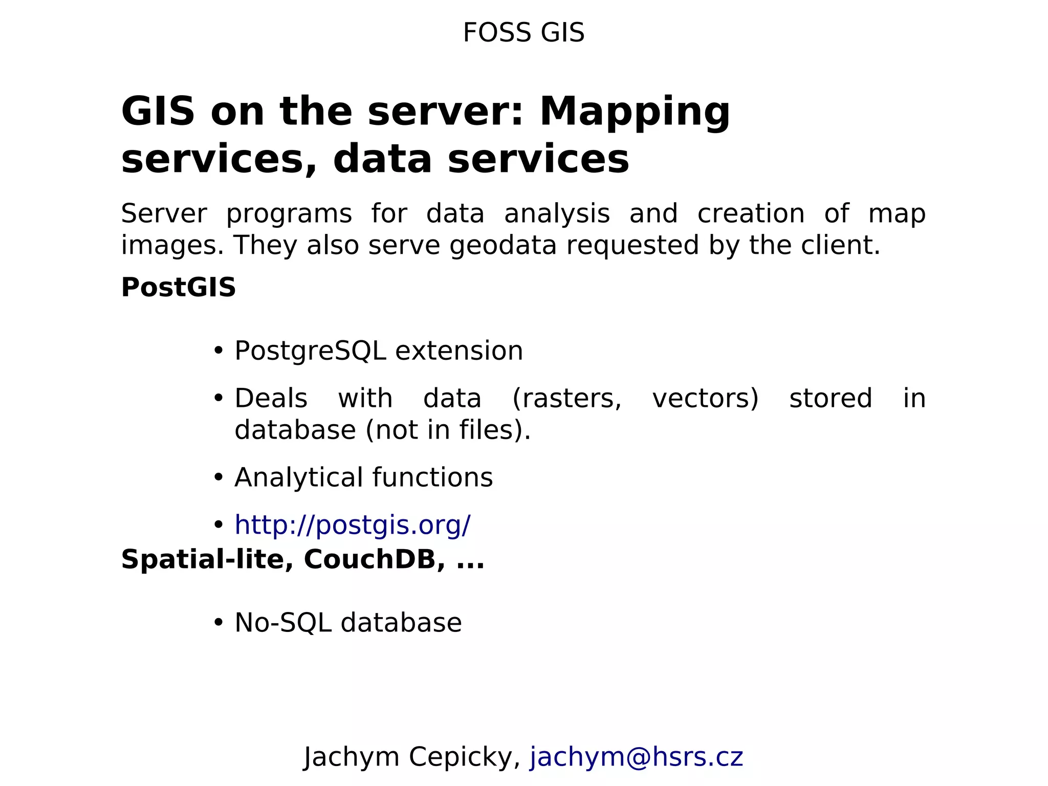 FOSS GIS GIS on the server: Mapping services, data services Server programs for data analysis and creation of map images. They also serve geodata requested by the client. PostGIS • PostgreSQL extension • Deals with data (rasters, vectors) stored in database (not in files). • Analytical functions • http://postgis.org/ Spatial-lite, CouchDB, ... • No-SQL database Jachym Cepicky, jachym@hsrs.cz 