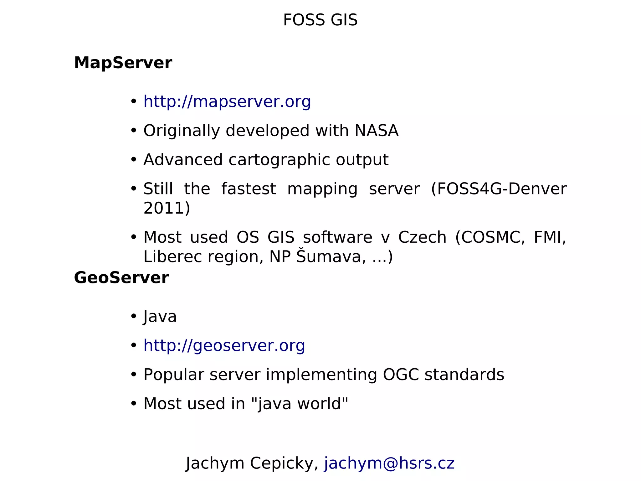 FOSS GIS MapServer • http://mapserver.org • Originally developed with NASA • Advanced cartographic output • Still the fastest mapping server (FOSS4G-Denver 2011) • Most used OS GIS software v Czech (COSMC, FMI, Liberec region, NP Šumava, ...) GeoServer • Java • http://geoserver.org • Popular server implementing OGC standards • Most used in "java world" Jachym Cepicky, jachym@hsrs.cz 