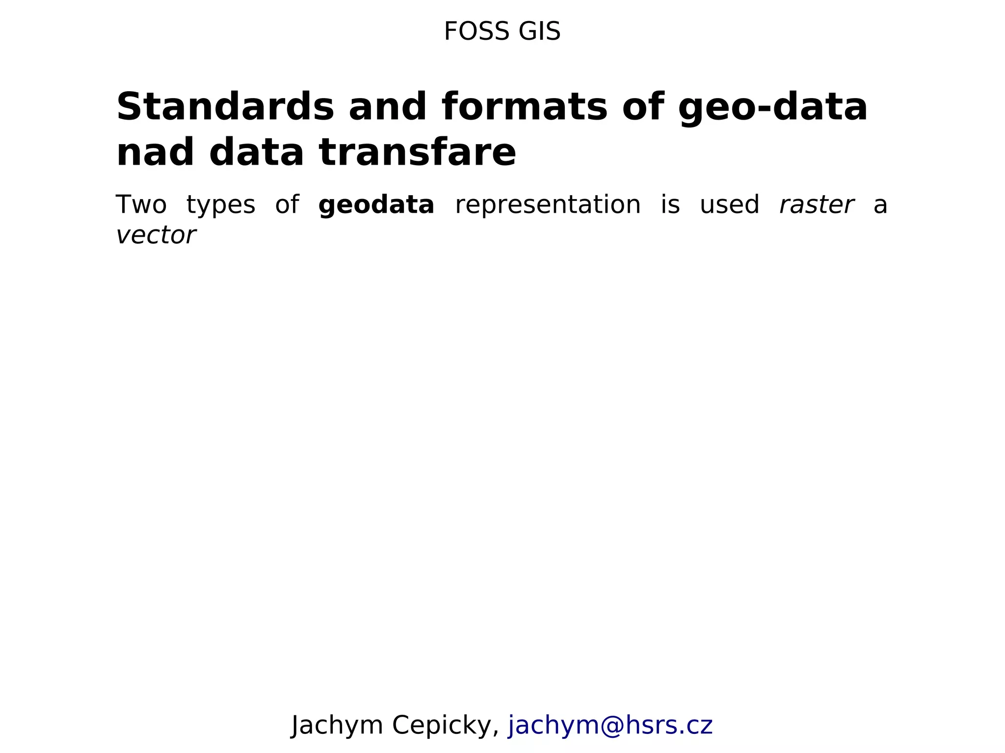 FOSS GIS Standards and formats of geo-data nad data transfare Two types of geodata representation is used raster a vector Jachym Cepicky, jachym@hsrs.cz 