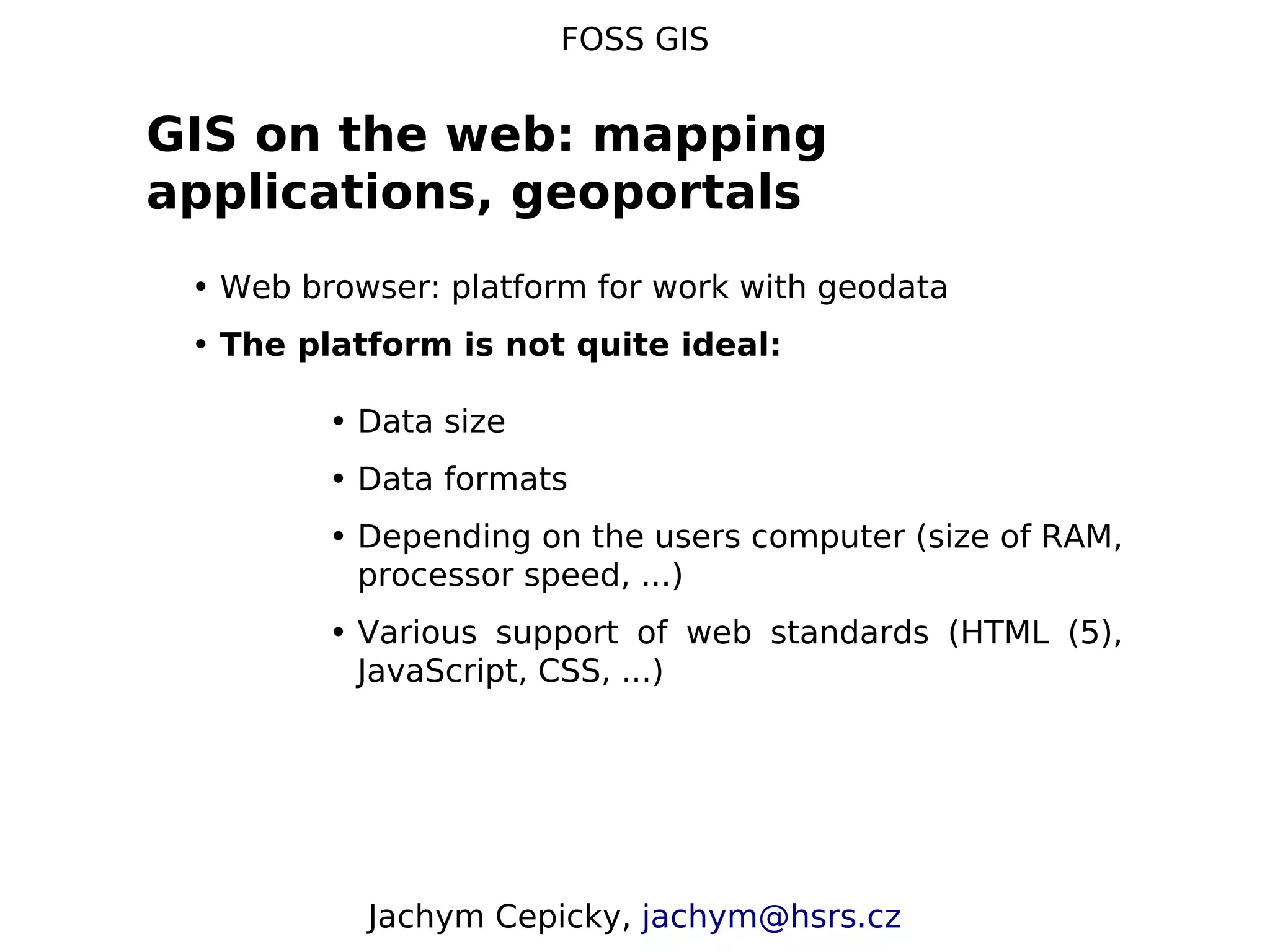 FOSS GIS GIS on the web: mapping applications, geoportals • Web browser: platform for work with geodata • The platform is not quite ideal: • Data size • Data formats • Depending on the users computer (size of RAM, processor speed, ...) • Various support of web standards (HTML (5), JavaScript, CSS, ...) Jachym Cepicky, jachym@hsrs.cz 