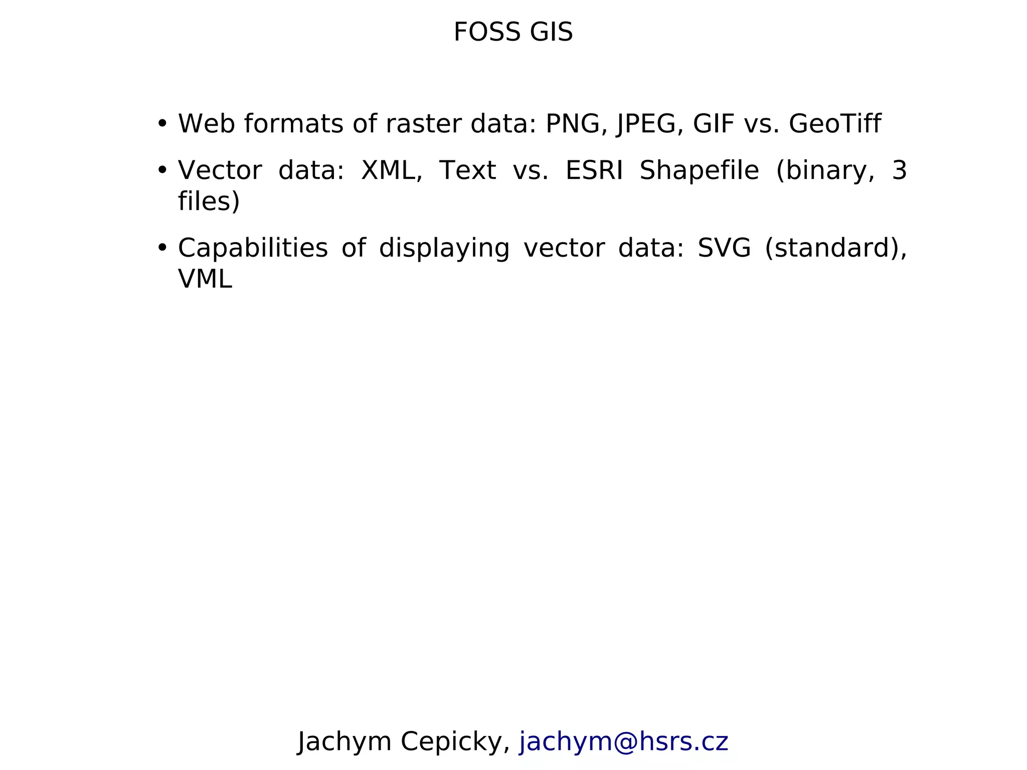 FOSS GIS • Web formats of raster data: PNG, JPEG, GIF vs. GeoTiff • Vector data: XML, Text vs. ESRI Shapefile (binary, 3 files) • Capabilities of displaying vector data: SVG (standard), VML Jachym Cepicky, jachym@hsrs.cz 