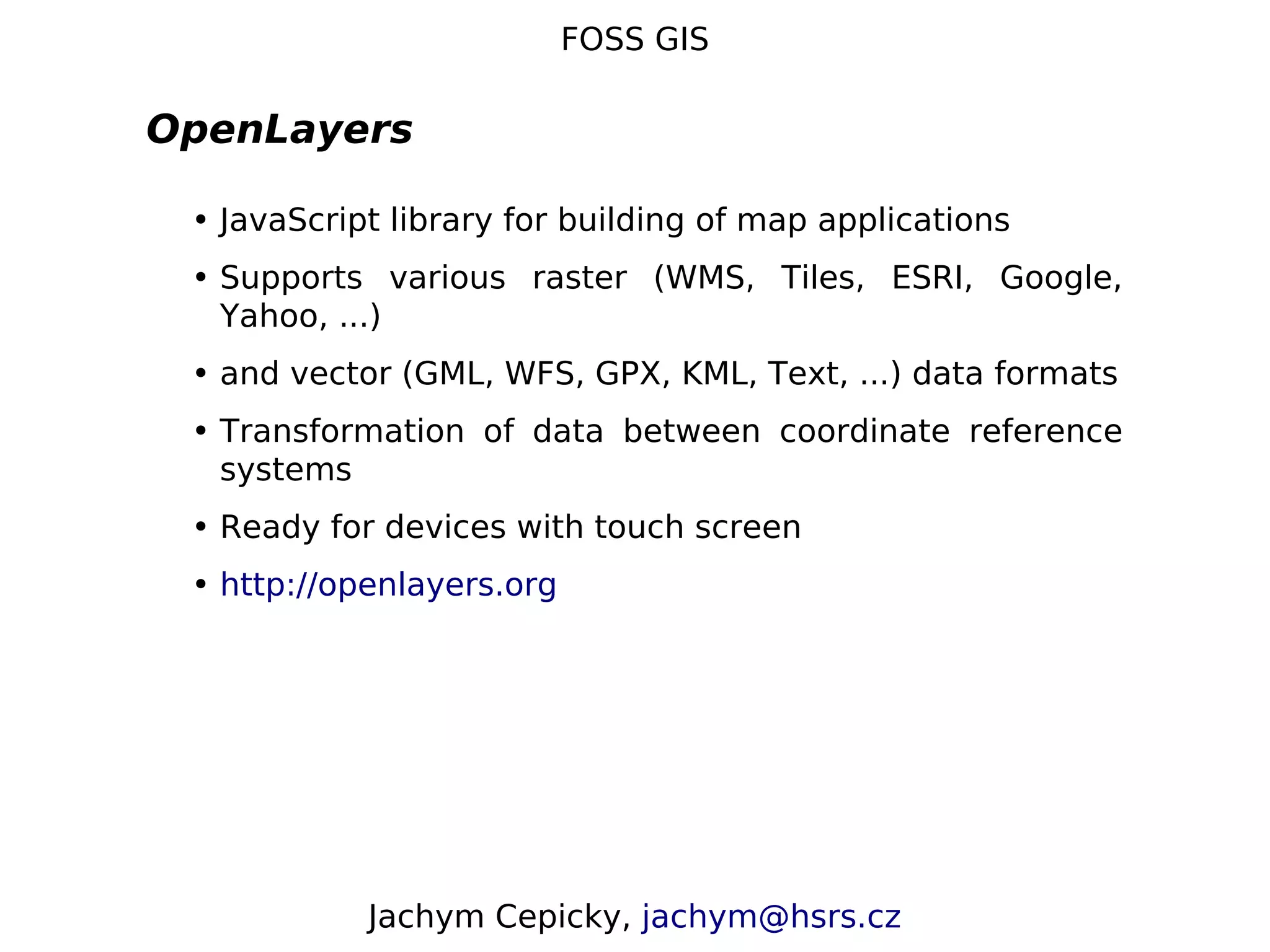 FOSS GIS OpenLayers • JavaScript library for building of map applications • Supports various raster (WMS, Tiles, ESRI, Google, Yahoo, ...) • and vector (GML, WFS, GPX, KML, Text, ...) data formats • Transformation of data between coordinate reference systems • Ready for devices with touch screen • http://openlayers.org Jachym Cepicky, jachym@hsrs.cz 