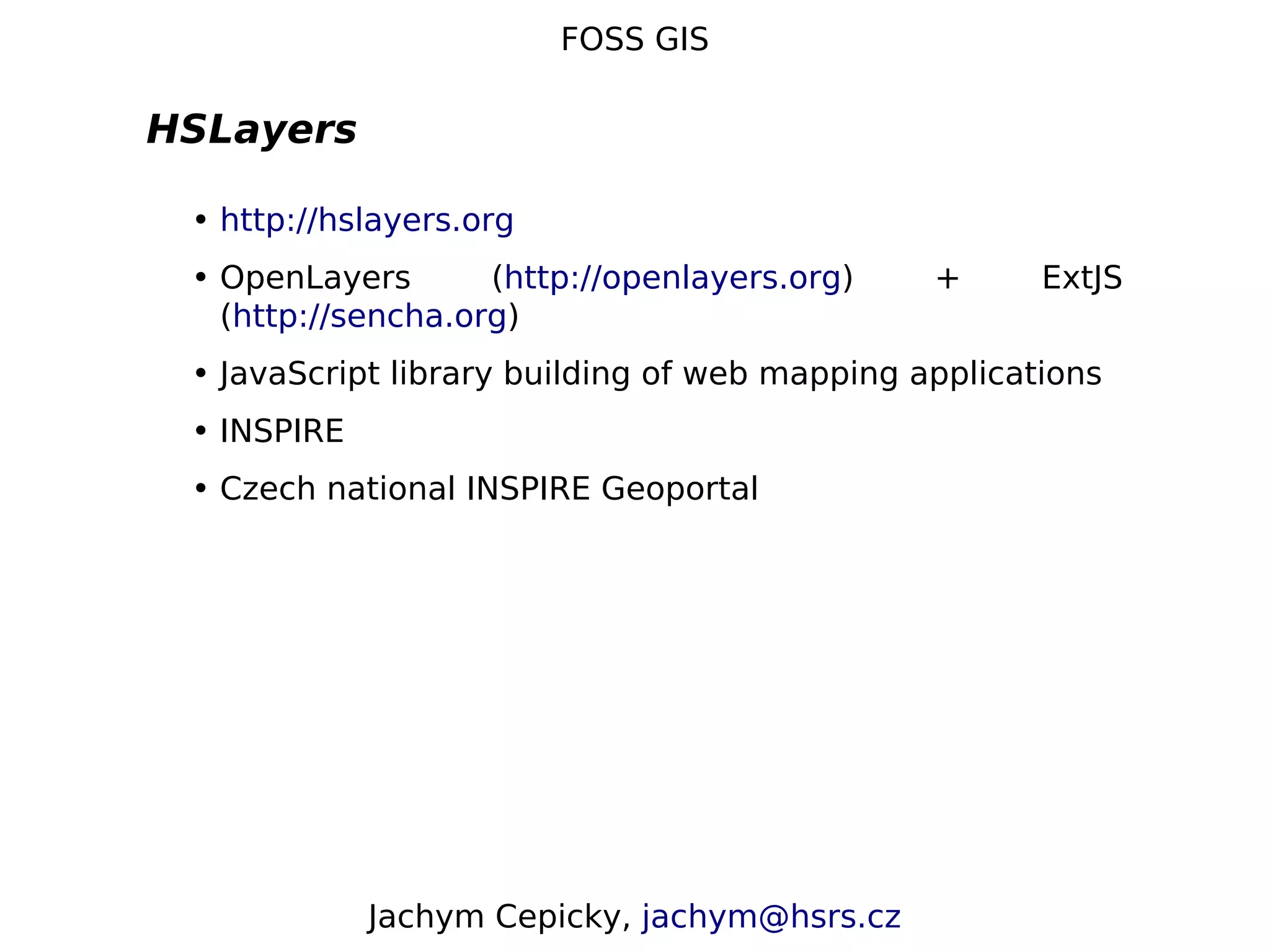 FOSS GIS HSLayers • http://hslayers.org • OpenLayers (http://openlayers.org) + ExtJS (http://sencha.org) • JavaScript library building of web mapping applications • INSPIRE • Czech national INSPIRE Geoportal Jachym Cepicky, jachym@hsrs.cz 