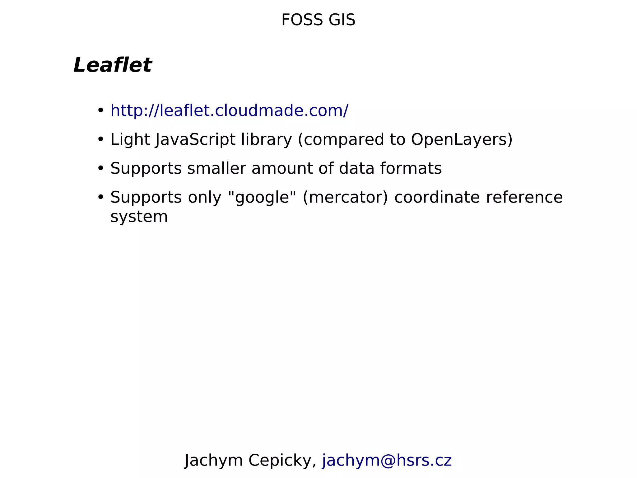 FOSS GIS Leaflet • http://leaflet.cloudmade.com/ • Light JavaScript library (compared to OpenLayers) • Supports smaller amount of data formats • Supports only "google" (mercator) coordinate reference system Jachym Cepicky, jachym@hsrs.cz 