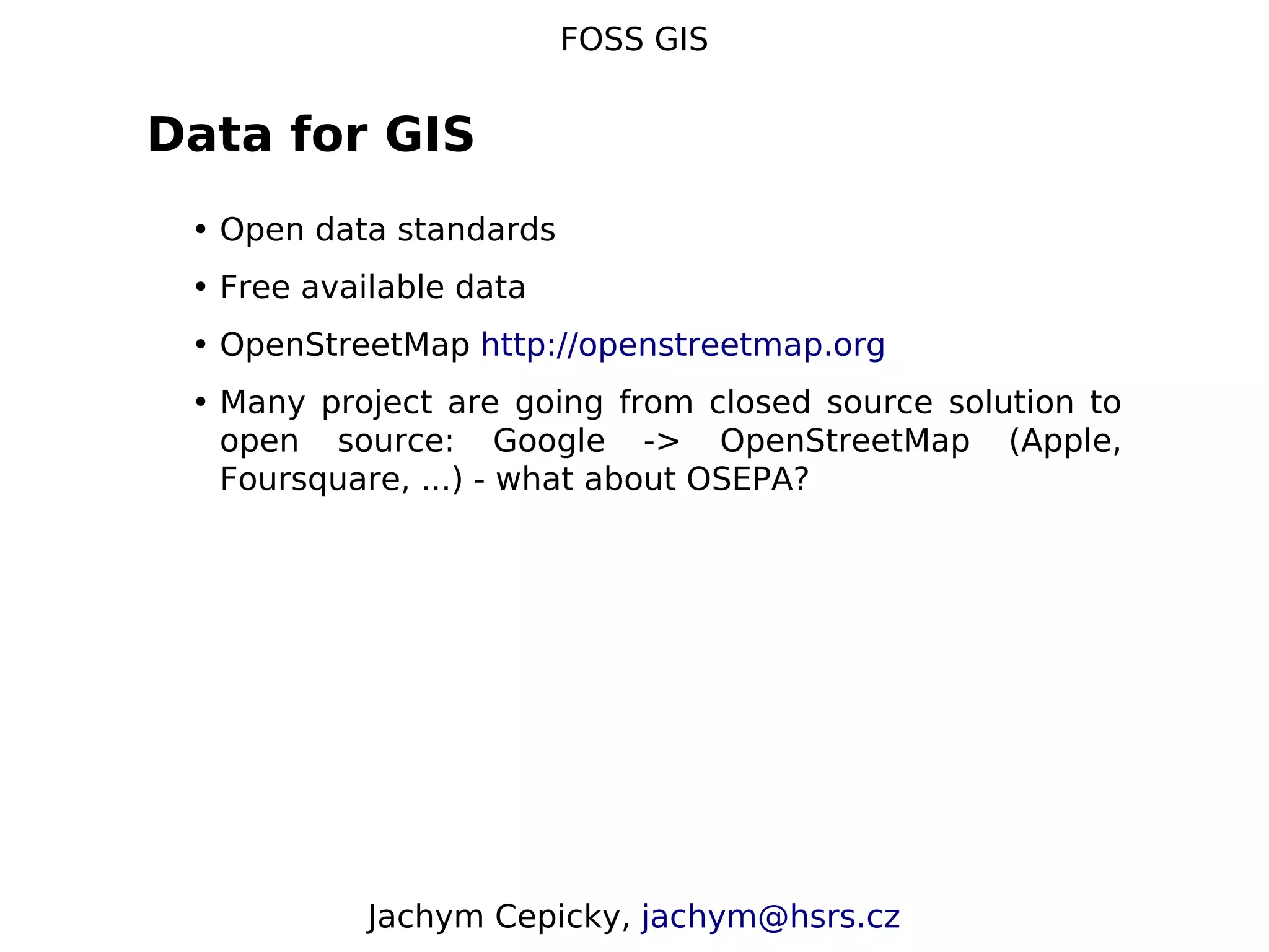 FOSS GIS Data for GIS • Open data standards • Free available data • OpenStreetMap http://openstreetmap.org • Many project are going from closed source solution to open source: Google -> OpenStreetMap (Apple, Foursquare, ...) - what about OSEPA? Jachym Cepicky, jachym@hsrs.cz 