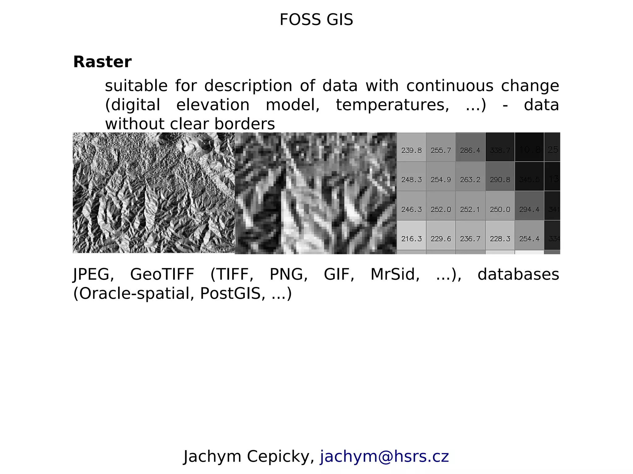 FOSS GIS Raster suitable for description of data with continuous change (digital elevation model, temperatures, ...) - data without clear borders JPEG, GeoTIFF (TIFF, PNG, GIF, MrSid, ...), databases (Oracle-spatial, PostGIS, ...) Jachym Cepicky, jachym@hsrs.cz 