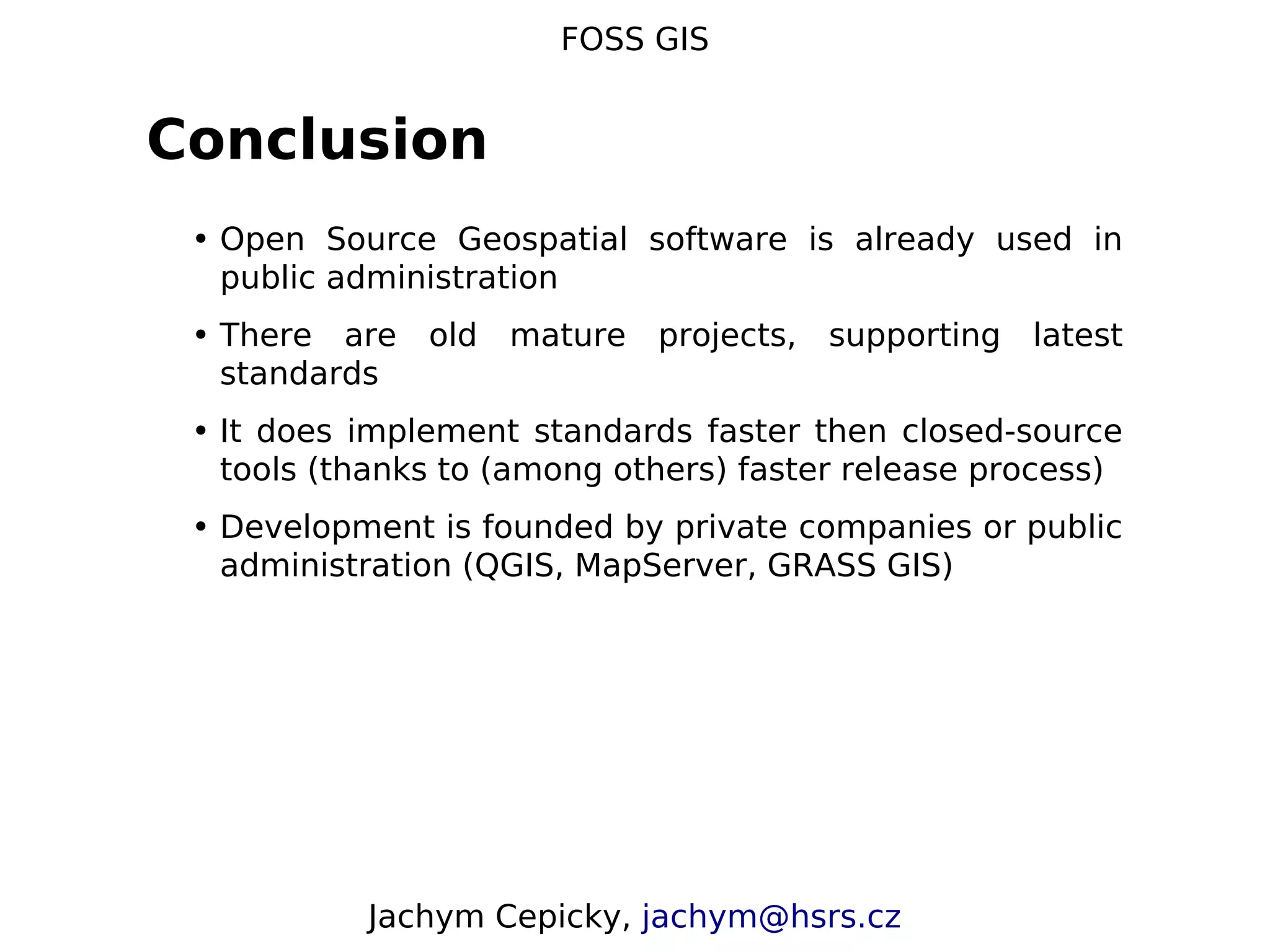 FOSS GIS Conclusion • Open Source Geospatial software is already used in public administration • There are old mature projects, supporting latest standards • It does implement standards faster then closed-source tools (thanks to (among others) faster release process) • Development is founded by private companies or public administration (QGIS, MapServer, GRASS GIS) Jachym Cepicky, jachym@hsrs.cz 