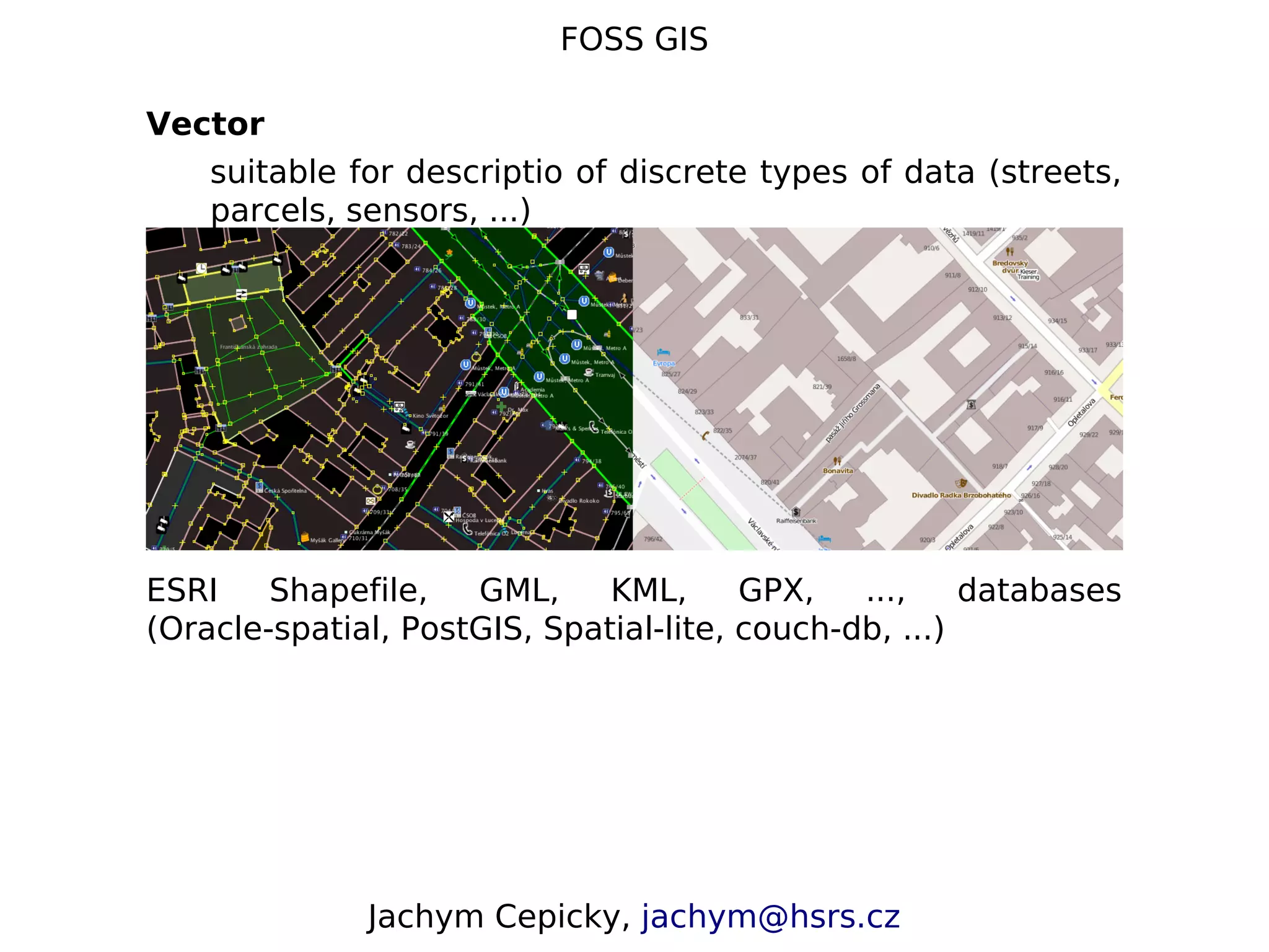 FOSS GIS Vector suitable for descriptio of discrete types of data (streets, parcels, sensors, ...) ESRI Shapefile, GML, KML, GPX, ..., databases (Oracle-spatial, PostGIS, Spatial-lite, couch-db, ...) Jachym Cepicky, jachym@hsrs.cz 