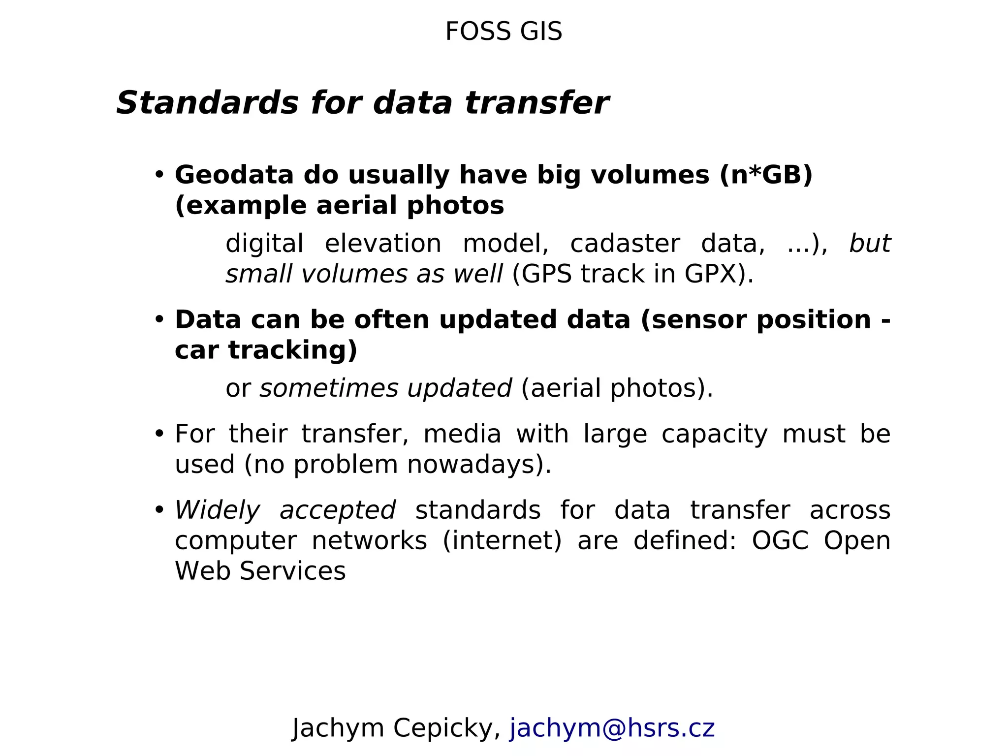 FOSS GIS Standards for data transfer • Geodata do usually have big volumes (n*GB) (example aerial photos digital elevation model, cadaster data, ...), but small volumes as well (GPS track in GPX). • Data can be often updated data (sensor position - car tracking) or sometimes updated (aerial photos). • For their transfer, media with large capacity must be used (no problem nowadays). • Widely accepted standards for data transfer across computer networks (internet) are defined: OGC Open Web Services Jachym Cepicky, jachym@hsrs.cz 