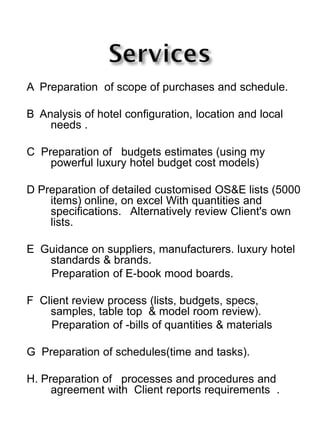 A Preparation of scope of purchases and schedule.
B Analysis of hotel configuration, location and local
needs .
C Preparation of budgets estimates (using my
powerful luxury hotel budget cost models)
D Preparation of detailed customised OS&E lists (5000
items) online, on excel With quantities and
specifications. Alternatively review Client's own
lists.
E Guidance on suppliers, manufacturers. luxury hotel
standards & brands.
Preparation of E-book mood boards.
F Client review process (lists, budgets, specs,
samples, table top & model room review).
Preparation of -bills of quantities & materials
G Preparation of schedules(time and tasks).
H. Preparation of processes and procedures and
agreement with Client reports requirements .
 