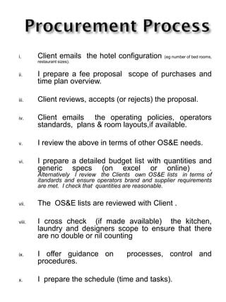 i. Client emails the hotel configuration (eg number of bed rooms,
restaurant sizes).
ii. I prepare a fee proposal scope of purchases and
time plan overview.
iii. Client reviews, accepts (or rejects) the proposal.
iv. Client emails the operating policies, operators
standards, plans & room layouts,if available.
v. I review the above in terms of other OS&E needs.
vi. I prepare a detailed budget list with quantities and
generic specs (on excel or online) .
Alternatively I review the Clients own OS&E lists in terms of
itandards and ensure operators brand and supplier requirements
are met. I check that quantities are reasonable.
vii. The OS&E lists are reviewed with Client .
viii. I cross check (if made available) the kitchen,
laundry and designers scope to ensure that there
are no double or nil counting
ix. I offer guidance on processes, control and
procedures.
x. I prepare the schedule (time and tasks).
 