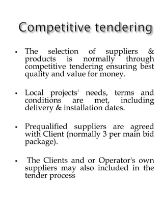  The selection of suppliers &
products is normally through
competitive tendering ensuring best
quality and value for money.
 Local projects' needs, terms and
conditions are met, including
delivery & installation dates.
 Prequalified suppliers are agreed
with Client (normally 3 per main bid
package).
 The Clients and or Operator's own
suppliers may also included in the
tender process
 