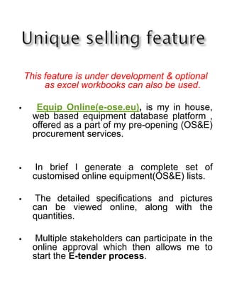 This feature is under development & optional
as excel workbooks can also be used.
 Equip Online(e-ose.eu), is my in house,
web based equipment database platform ,
offered as a part of my pre-opening (OS&E)
procurement services.
 In brief I generate a complete set of
customised online equipment(OS&E) lists.
 The detailed specifications and pictures
can be viewed online, along with the
quantities.
 Multiple stakeholders can participate in the
online approval which then allows me to
start the E-tender process.
 