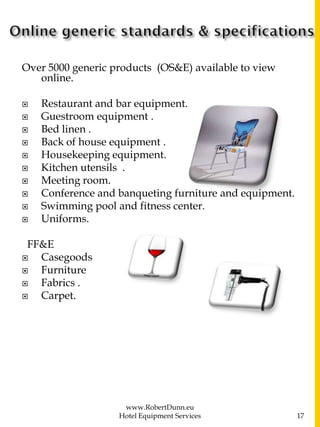 Over 5000 generic products (OS&E) available to view
online.
 Restaurant and bar equipment.
 Guestroom equipment .
 Bed linen .
 Back of house equipment .
 Housekeeping equipment.
 Kitchen utensils .
 Meeting room.
 Conference and banqueting furniture and equipment.
 Swimming pool and fitness center.
 Uniforms.
FF&E
 Casegoods
 Furniture
 Fabrics .
 Carpet.
www.RobertDunn.eu
Hotel Equipment Services 17
 