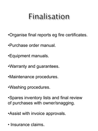 •Organise final reports eg fire certificates.
•Purchase order manual.
•Equipment manuals.
•Warranty and guarantees.
•Maintenance procedures.
•Washing procedures.
•Spares inventory lists and final review
of purchases with owner/snagging.
•Assist with invoice approvals.
• Insurance claims.
 