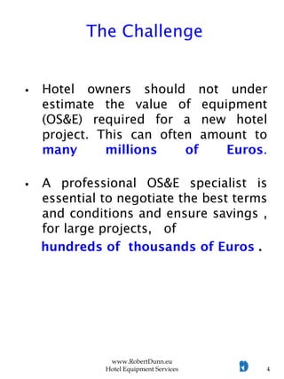  Hotel owners should not under
estimate the value of equipment
(OS&E) required for a new hotel
project. This can often amount to
many millions of Euros.
 A professional OS&E specialist is
essential to negotiate the best terms
and conditions and ensure savings ,
for large projects, of
hundreds of thousands of Euros .
www.RobertDunn.eu
Hotel Equipment Services 4
The Challenge
 