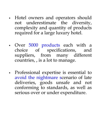  Hotel owners and operators should
not underestimate the diversity,
complexity and quantity of products
required for a large luxury hotel.
 Over 5000 products each with a
choice of specifications, and
suppliers, from many different
countries, , is a lot to manage.
 Professional expertise is essential to
avoid the nightmare scenario of late
deliveries, goods unsafe and not
conforming to standards, as well as
serious over or under expenditure.
 
