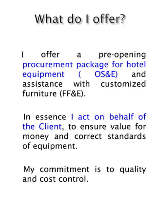I offer a pre-opening
procurement package for hotel
equipment ( OS&E) and
assistance with customized
furniture (FF&E).
In essence I act on behalf of
the Client, to ensure value for
money and correct standards
of equipment.
My commitment is to quality
and cost control.
 