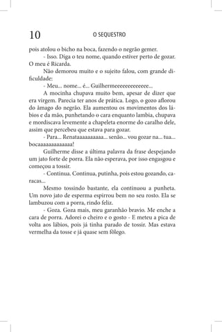 O SEQUESTRO10
pois atolou o bicho na boca, fazendo o negrão gemer.
- Isso. Diga o teu nome, quando estiver perto de gozar.
O meu é Ricarda.
Não demorou muito e o sujeito falou, com grande di-
ficuldade:
- Meu... nome... é... Guilhermeeeeeeeeeeeee...
A mocinha chupava muito bem, apesar de dizer que
era virgem. Parecia ter anos de prática. Logo, o gozo aflorou
do âmago do negrão. Ela aumentou os movimentos dos lá-
bios e da mão, punhetando o cara enquanto lambia, chupava
e mordiscava levemente a chapeleta enorme do caralho dele,
assim que percebeu que estava para gozar.
- Para... Renataaaaaaaaaa... senão... vou gozar na... tua...
bocaaaaaaaaaaaaa!
Guilherme disse a última palavra da frase despejando
um jato forte de porra. Ela não esperava, por isso engasgou e
começou a tossir.
- Continua. Continua, putinha, pois estou gozando, ca-
racas...
Mesmo tossindo bastante, ela continuou a punheta.
Um novo jato de esperma espirrou bem no seu rosto. Ela se
lambuzou com a porra, rindo feliz.
- Goza. Goza mais, meu garanhão bravio. Me enche a
cara de porra. Adorei o cheiro e o gosto - E meteu a pica de
volta aos lábios, pois já tinha parado de tossir. Mas estava
vermelha da tosse e já quase sem fôlego.
 