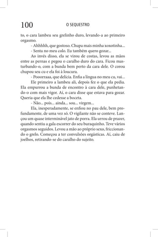 O SEQUESTRO100
to, o cara lambeu seu grelinho duro, levando-a ao primeiro
orgasmo.
- Ahhhhh, que gostoso. Chupa mais minha xoxotinha...
- Senta no meu colo. Eu também quero gozar...
Ao invés disso, ela se virou de costas, levou as mãos
entre as pernas e pegou o caralho duro do cara. Ficou mas-
turbando-o, com a bunda bem perto da cara dele. O corou
chupou seu cu e ela foi à loucura.
- Pooorraaa, que delícia. Enfia a língua no meu cu, vai...
Ele primeiro a lambeu ali, depois fez o que ela pedia.
Ela empurrou a bunda de encontro à cara dele, punhetan-
do-o com mais vigor. Aí, o cara disse que estava para gozar.
Queria que ela lhe cedesse a boceta.
- Não... pois... ainda... sou... virgem...
Ela, inesperadamente, se enfiou no pau dele, bem pro-
fundamente, de uma vez só. O vigilante não se conteve. Lan-
çou um quase interminável jato de porra. Ela urrou de prazer,
quando sentiu a gala escorrer do seu buraquinho. Teve vários
orgasmos seguidos. Levou a mão ao próprio sexo, friccionan-
do o grelo. Começou a ter convulsões orgásticas. Aí, caiu de
joelhos, retirando-se do caralho do sujeito.
 
