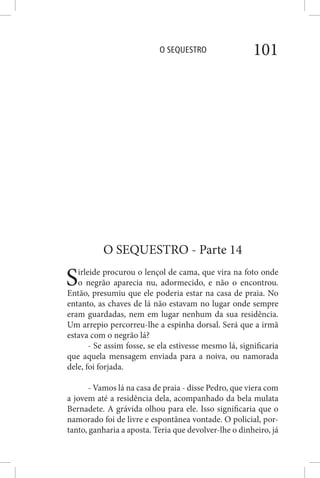 O SEQUESTRO 101
O SEQUESTRO - Parte 14
Sirleide procurou o lençol de cama, que vira na foto onde
o negrão aparecia nu, adormecido, e não o encontrou.
Então, presumiu que ele poderia estar na casa de praia. No
entanto, as chaves de lá não estavam no lugar onde sempre
eram guardadas, nem em lugar nenhum da sua residência.
Um arrepio percorreu-lhe a espinha dorsal. Será que a irmã
estava com o negrão lá?
- Se assim fosse, se ela estivesse mesmo lá, significaria
que aquela mensagem enviada para a noiva, ou namorada
dele, foi forjada.
- Vamos lá na casa de praia - disse Pedro, que viera com
a jovem até a residência dela, acompanhado da bela mulata
Bernadete. A grávida olhou para ele. Isso significaria que o
namorado foi de livre e espontânea vontade. O policial, por-
tanto, ganharia a aposta. Teria que devolver-lhe o dinheiro, já
 