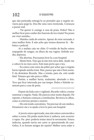 O SEQUESTRO102
que não pretendia entregá-lo ao portador que o negrão en-
viaria para pegá-lo. Deu-lhe uma raiva tremenda. Começou
a passar mal.
- Vai querer ir comigo à casa de praia, Pedro? Não é
melhor ficar para cuidar dos funerais do teu irmão? Eu posso
me virar sozinha...
- Mainha cuida do enterro. Apesar de estar arrasada, é
uma mulher forte. E não acho que iremos demorar lá. - Re-
bateu o policial.
Aí a mulata caiu no chão. O vestido de bucho estava
empapado de sangue, na altura da sua vagina. Sirleide acu-
diu, depressa.
- Ela abortou. Precisamos levá-la a um hospital.
- Muito bem. Vejo que já não tem raiva dela. Ajude-me
a colocá-la no meu carro. Está mais perto que o teu.
- Eu estava com raiva da pobre por achar que o negrão
havia raptado minha irmã. Mas, parece que não é bem assim.
E ela destratou Ricarda. Mas a tensão, para ela, está sendo
fatal. Tomara que não perca o filho.
Porém, a mulher havia, realmente, abortado o feto.
Teve que ficar internada por um tempo. Pedro e Sirleide ru-
maram para a casa de praia.
**********************
Depois da foda com o vigilante, Ricarda voltou a tentar
reanimar o negrão. Nada. Ele parecia estar muito dopado. De
repente, o homem começou a estrebuchar. Revirava os olhos,
como se estivesse prestes a morrer.
- Ele está tendo convulsões. Vai precisar de um médico.
Desamarre-me e te ajudo a levá-lo para um hospital.
A jovem estava aperreada, mas não estava convencida a
soltar o coroa. Ele podia muito bem ir embora, sem socorrer
o rapaz. Ou pior: poderia tentar atacá-la novamente. Estava
indecisa, quando ouviu um carro se aproximando da casa.
Gelou. E se fossem amigos do sujeito? Melhor seria sedar o
 