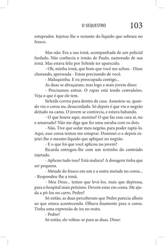 O SEQUESTRO 103
estuprador. Injetou-lhe o restante do líquido que sobrara no
frasco.
Mas não. Era a sua irmã, acompanhada de um policial
fardado. Não conhecia o irmão de Paulo, namorado de sua
irmã. Mas estava feliz por Sirleide ter aparecido.
- Oh, minha irmã, que bom que você me achou - Disse
chorando, aperreada - Estou precisando de você.
- Maluquinha. E eu preocupada contigo...
As duas se abraçaram, mas logo a mais jovem disse:
- Precisamos entrar. O rapaz está tendo convulsões.
Veja o que é que ele tem.
Sirleide correu para dentro de casa. Assustou-se, quan-
do viu o coroa nu, desacordado. Só depois é que viu o negrão
deitado na cama. O jovem se contorcia, e estava babando.
- O que houve aqui, menina? O que faz esse cara aí, nu
e amarrado? Não me diga que fez uma suruba com os dois.
- Não. Tive que sedar meu negrão, para poder raptá-lo.
Aqui, esse coroa tentou me estuprar. Dominei-o e depois in-
jetei-lhe o mesmo líquido que apliquei no negrão.
- E o que foi que você aplicou no jovem?
Ricarda entregou-lhe com um restinho do conteúdo
injetado.
- Aplicou tudo isso? Está maluca? A dosagem tinha que
ser pequena.
- Metade do frasco em um e a outra metade no coroa...
- Respondeu-lhe a irmã.
- Meu Deus... temos que levá-los, mais que depressa,
para o hospital mais próximo. Devem estar em coma. Me aju-
da a pô-los no carro, Pedro?
Só então, as duas perceberam que Pedro parecia alheio
ao que estava acontecendo. Olhava fixamente para o coroa.
Tinha uma expressão de ira no rosto.
- Pedro?
Só então, ele voltou-se para as duas. Disse:
 