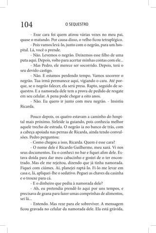 O SEQUESTRO104
- Esse cara foi quem atirou várias vezes no meu pai,
quase o matando. Por causa disso, o velho ficou tetraplégico.
- Pois vamos levá-lo, junto com o negrão, para um hos-
pital. Lá, você o prende.
- Não. Levemos o negrão. Deixemos esse filho de uma
puta aqui. Depois, volto para acertar minhas contas com ele...
- Mas Pedro, ele merece ser socorrido. Depois, terá o
seu devido castigo.
- Não. E estamos perdendo tempo. Vamos socorrer o
negrão. Tua irmã permanece aqui, vigiando o cara. Até por-
que, se o negrão falecer, ela será presa. Rapto, seguido de se-
questro. E a namorada dele tem a prova de pedido de resgate
em seu celular. A pena pode chegar a oito anos.
- Não. Eu quero ir junto com meu negrão. - Insistiu
Ricarda.
Pouco depois, os quatro estavam a caminho do hospi-
tal mais próximo. Sirleide ia guiando, pois conhecia melhor
aquele trecho de estrada. O negrão ia no banco de trás, com
a cabeça apoiada nas pernas de Ricarda, ainda tendo convul-
sões. Pedro perguntou:
- Como chegou a isso, Ricarda. Quem é esse cara?
- O nome dele é Ricardo Guilherme, meu xará. Vi nos
seus documentos. Eu o conheci no bar e fiquei afim dele. Es-
tava doida para dar meu cabacinho e gostei de o ter encon-
trado. Mas ele me rejeitou, dizendo que já tinha namorada.
Fiquei com ciúmes. Aí, planejei raptá-lo. Fi-lo me levar em
casa e, lá, apliquei-lhe o sedativo. Peguei as chaves da casinha
e o trouxe para cá.
- E o dinheiro que pediu à namorada dele?
- Ah, eu pretendia prendê-lo aqui por uns tempos, e
precisava de grana para fazer umas comprinhas de alimentos,
sei lá...
- Entendo. Mas reze para ele sobreviver. A mensagem
ficou gravada no celular da namorada dele. Ela está grávida,
 