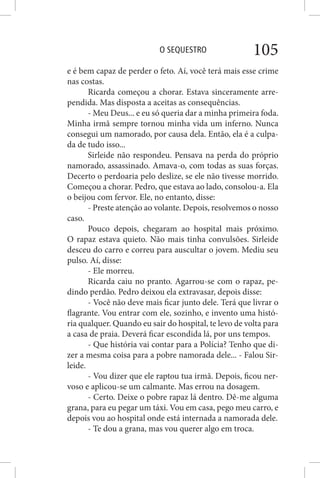 O SEQUESTRO 105
e é bem capaz de perder o feto. Aí, você terá mais esse crime
nas costas.
Ricarda começou a chorar. Estava sinceramente arre-
pendida. Mas disposta a aceitas as consequências.
- Meu Deus... e eu só queria dar a minha primeira foda.
Minha irmã sempre tornou minha vida um inferno. Nunca
consegui um namorado, por causa dela. Então, ela é a culpa-
da de tudo isso...
Sirleide não respondeu. Pensava na perda do próprio
namorado, assassinado. Amava-o, com todas as suas forças.
Decerto o perdoaria pelo deslize, se ele não tivesse morrido.
Começou a chorar. Pedro, que estava ao lado, consolou-a. Ela
o beijou com fervor. Ele, no entanto, disse:
- Preste atenção ao volante. Depois, resolvemos o nosso
caso.
Pouco depois, chegaram ao hospital mais próximo.
O rapaz estava quieto. Não mais tinha convulsões. Sirleide
desceu do carro e correu para auscultar o jovem. Mediu seu
pulso. Aí, disse:
- Ele morreu.
Ricarda caiu no pranto. Agarrou-se com o rapaz, pe-
dindo perdão. Pedro deixou ela extravasar, depois disse:
- Você não deve mais ficar junto dele. Terá que livrar o
flagrante. Vou entrar com ele, sozinho, e invento uma histó-
ria qualquer. Quando eu sair do hospital, te levo de volta para
a casa de praia. Deverá ficar escondida lá, por uns tempos.
- Que história vai contar para a Polícia? Tenho que di-
zer a mesma coisa para a pobre namorada dele... - Falou Sir-
leide.
- Vou dizer que ele raptou tua irmã. Depois, ficou ner-
voso e aplicou-se um calmante. Mas errou na dosagem.
- Certo. Deixe o pobre rapaz lá dentro. Dê-me alguma
grana, para eu pegar um táxi. Vou em casa, pego meu carro, e
depois vou ao hospital onde está internada a namorada dele.
- Te dou a grana, mas vou querer algo em troca.
 