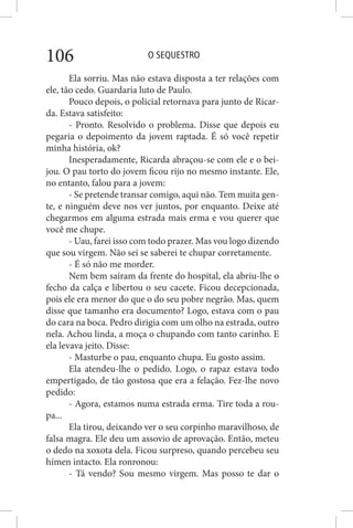 O SEQUESTRO106
Ela sorriu. Mas não estava disposta a ter relações com
ele, tão cedo. Guardaria luto de Paulo.
Pouco depois, o policial retornava para junto de Ricar-
da. Estava satisfeito:
- Pronto. Resolvido o problema. Disse que depois eu
pegaria o depoimento da jovem raptada. É só você repetir
minha história, ok?
Inesperadamente, Ricarda abraçou-se com ele e o bei-
jou. O pau torto do jovem ficou rijo no mesmo instante. Ele,
no entanto, falou para a jovem:
- Se pretende transar comigo, aqui não. Tem muita gen-
te, e ninguém deve nos ver juntos, por enquanto. Deixe até
chegarmos em alguma estrada mais erma e vou querer que
você me chupe.
- Uau, farei isso com todo prazer. Mas vou logo dizendo
que sou virgem. Não sei se saberei te chupar corretamente.
- É só não me morder.
Nem bem saíram da frente do hospital, ela abriu-lhe o
fecho da calça e libertou o seu cacete. Ficou decepcionada,
pois ele era menor do que o do seu pobre negrão. Mas, quem
disse que tamanho era documento? Logo, estava com o pau
do cara na boca. Pedro dirigia com um olho na estrada, outro
nela. Achou linda, a moça o chupando com tanto carinho. E
ela levava jeito. Disse:
- Masturbe o pau, enquanto chupa. Eu gosto assim.
Ela atendeu-lhe o pedido. Logo, o rapaz estava todo
empertigado, de tão gostosa que era a felação. Fez-lhe novo
pedido:
- Agora, estamos numa estrada erma. Tire toda a rou-
pa...
Ela tirou, deixando ver o seu corpinho maravilhoso, de
falsa magra. Ele deu um assovio de aprovação. Então, meteu
o dedo na xoxota dela. Ficou surpreso, quando percebeu seu
hímen intacto. Ela ronronou:
- Tá vendo? Sou mesmo virgem. Mas posso te dar o
 