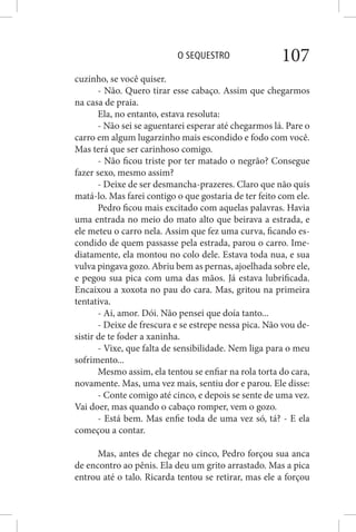 O SEQUESTRO 107
cuzinho, se você quiser.
- Não. Quero tirar esse cabaço. Assim que chegarmos
na casa de praia.
Ela, no entanto, estava resoluta:
- Não sei se aguentarei esperar até chegarmos lá. Pare o
carro em algum lugarzinho mais escondido e fodo com você.
Mas terá que ser carinhoso comigo.
- Não ficou triste por ter matado o negrão? Consegue
fazer sexo, mesmo assim?
- Deixe de ser desmancha-prazeres. Claro que não quis
matá-lo. Mas farei contigo o que gostaria de ter feito com ele.
Pedro ficou mais excitado com aquelas palavras. Havia
uma entrada no meio do mato alto que beirava a estrada, e
ele meteu o carro nela. Assim que fez uma curva, ficando es-
condido de quem passasse pela estrada, parou o carro. Ime-
diatamente, ela montou no colo dele. Estava toda nua, e sua
vulva pingava gozo. Abriu bem as pernas, ajoelhada sobre ele,
e pegou sua pica com uma das mãos. Já estava lubrificada.
Encaixou a xoxota no pau do cara. Mas, gritou na primeira
tentativa.
- Ai, amor. Dói. Não pensei que doía tanto...
- Deixe de frescura e se estrepe nessa pica. Não vou de-
sistir de te foder a xaninha.
- Vixe, que falta de sensibilidade. Nem liga para o meu
sofrimento...
Mesmo assim, ela tentou se enfiar na rola torta do cara,
novamente. Mas, uma vez mais, sentiu dor e parou. Ele disse:
- Conte comigo até cinco, e depois se sente de uma vez.
Vai doer, mas quando o cabaço romper, vem o gozo.
- Está bem. Mas enfie toda de uma vez só, tá? - E ela
começou a contar.
Mas, antes de chegar no cinco, Pedro forçou sua anca
de encontro ao pênis. Ela deu um grito arrastado. Mas a pica
entrou até o talo. Ricarda tentou se retirar, mas ele a forçou
 