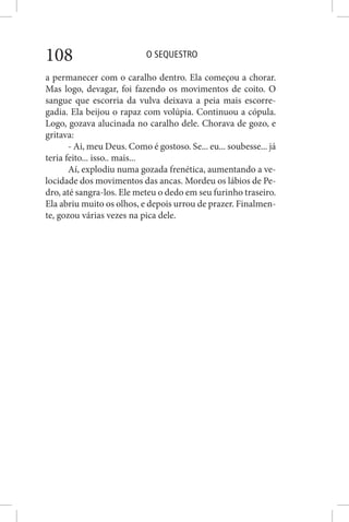 O SEQUESTRO108
a permanecer com o caralho dentro. Ela começou a chorar.
Mas logo, devagar, foi fazendo os movimentos de coito. O
sangue que escorria da vulva deixava a peia mais escorre-
gadia. Ela beijou o rapaz com volúpia. Continuou a cópula.
Logo, gozava alucinada no caralho dele. Chorava de gozo, e
gritava:
- Ai, meu Deus. Como é gostoso. Se... eu... soubesse... já
teria feito... isso.. mais...
Aí, explodiu numa gozada frenética, aumentando a ve-
locidade dos movimentos das ancas. Mordeu os lábios de Pe-
dro, até sangra-los. Ele meteu o dedo em seu furinho traseiro.
Ela abriu muito os olhos, e depois urrou de prazer. Finalmen-
te, gozou várias vezes na pica dele.
 