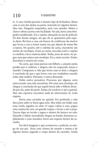 O SEQUESTRO110
te. A casa vizinha possuía o mesmo tipo de fechadura. Bateu
com os nós dos dedos na porta, temendo ter alguém dentro.
Mas não. Ninguém respondeu, nem veio atender. Meteu a
chave e abriu a porta com facilidade. Na sala, havia uma foto-
grafia emoldurada. Era o sujeito, abraçado ao pai do policial.
Os dois foram amigos, até que ele se apaixonou pela espo-
sa deste. Revirou a casa, em buscas de evidências do motivo
que levou o cara a tentar matar seu pai, depois de tomar-lhe
a esposa. No quarto, sob o colchão da cama, encontrou um
monte de envelopes. Eram as cartas, trocadas entre o sujeito
e a mulher, e leu a maioria delas. Todas, juras de amor. Aí, pe-
gou uma que estava sem envelope. Era a mais recente. Então,
descobriu o motivo do crime.
Na carta, que mais parecia um bilhete, a amante pedia
perdão por ir embora, e alegava não ter esquecido nunca o
marido. Comparara a vida que tivera com os dois, e chegara
à conclusão de que a que levou com seu verdadeiro marido
tinha sido melhor. Portanto, o estava deixando.
Pedro esteve pensativo. Procurou por alguma carta
mais recente, mas não encontrou. Por estar sem envelope, ele
chegou à conclusão de que aquilo havia sido o bilhete deixa-
do por ela, antes de partir. Então, ele resolveu ir até o quintal.
Mas não esperava encontrar nada de interessante, lá. Ledo
engano.
Havia uma cacimba no quintal. Era profunda, e não
dava para saber se havia água nela. Mas tinha um balde com
uma corda, jogados ao chão. O rapaz voltou à casa, pegou
uma camisa do cara, no guarda roupas, e levou-a até o poço.
Tascou fogo no tecido e jogou-o dentro do buraco no solo.
Quando o objeto incendiado chegou ao fundo, iluminou ra-
pidamente a cena macabra: havia um esqueto dentro da ca-
cimba.
Era fácil imaginar o que acontecera: o policial, ex ami-
go do seu pai, ficou com ciúmes da amante e matou-a de
alguma forma, jogando o corpo dentro da cacimba. Ainda
 
