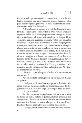 O SEQUESTRO 111
inconformado, procurara o rival e dera-lhe três tiros. Depois
fugira, pensando que havia matado o amigo. Decerto, voltou
para a casa de praia, que devia ser onde os amantes se escon-
diam do mundo. Fim da história.
Pedro voltou para a residência vizinha. Ricarda já havia
terminado seu banho e tinha feito um prato rápido. Enquanto
esperava Pedro, lia o livro que pertencera ao negrão. Estava
tão entretida com a leitura erótica do livro escrito por Ehros
Tomasini, que nem percebeu o amante voltar. Este se sentou
no sofá da sala, e se pôs a matutar um plano de vingança con-
tra o quase assassino do seu pai. Não demorou muito para
chegar à conclusão de que o melhor era jogar o cara dentro
do fosso. Mas, se encontrassem o corpo, iriam ver que ele
tinha muitas escoriações e alguns ossos quebrados. Seria fá-
cil de se imaginar que houvera assassinato. O melhor seria
baixar o corpo do sujeito devagar, com cuidado, para parecer
suicídio. A corda que havia visto amarrada a um balde, perto
da cacimba, serviria para isso. Sim. Era o que iria fazer. Mas
esperaria a noite, para não ser visto pelos vizinhos. Aí, Ricar-
da apareceu nua, na porta.
- Fiz uma comidinha para nós dois. Ou vai querer me
comer, antes?
Parecia excitada. Então, puxou-o pela mão, em direção
ao quarto.
- Li algo neste livro erótico, que gostaria de tentar. Mas
ainda estou de tabaca dolorida, da nossa foda, antes de che-
garmos aqui. Então, vamos seguir o exemplo dado no livro.
- A que se refere?
Ela não respondeu com palavras. Deitou-se de bruços,
na borda da cama, e alçou as pernas, abrindo escalas. Ficou
arreganhada, deitada no móvel de bunda para cima. Pedro
entendeu imediatamente o que ela queria. Seu pau desper-
tou. Lubrificou-o com saliva e aproximou-se da jovem.
- Devagar, amor, para não doer. Pois, se doer, eu desis-
to.
 