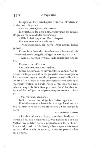 O SEQUESTRO112
Ele apontou-lhe o caralho para o furico, e introduziu só
a cabeçorra. Ela gemeu:
- Ai, seu puto. Que caralho grosso...
Ele parafusou-lhe o membro, empurrando aos poucos,
até que entrou cerca de dez centímetros.
- Uhhhhhhhhh, que dor. Mas... não para...
Ele retirou o caralho totalmente.
- Nãooooooooooo, seu porra. Deixa dentro. Estava
gostoso...
O cara ficou botando e tirando o cacete totalmente, até
que o reto ficou escorregadio. Ela gemia alto, escandalosa:
- Aiiiiiiiii, que pica arretada. Fode bem muito meu cu,
fode...
Ele empurrou até o talo.
Uuuuuuuuuuuuuuuuui, caralho!...
Então, ele começou os movimentos de cópula. Não de-
morou muito para a mulher chegar várias vezes ao orgasmo.
Ela urrava e o xingava, quando ele parava de enfiar-lhe a tro-
lha até o talo. Até que pareceu enlouquecida com aquele pau
“quebrado” metido na bunda. Pedro já não conseguia mais
entender o que ela dizia. Nem precisava. Era só bombear no
seu cuzinho. Até que ambos gozaram quase ao mesmo tem-
po.
- Vai, continua, não para...
Inútil. O cara arriou, de joelhos. Estava esgotado.
Ela desfez a escala e desceu da cama, agachando-se jun-
to a ele. Mamou no seu cacete, até retirar o último vestígio de
porra.
*********************
- Recebi a má notícia. Duas, na verdade. Perdi meu fi-
lhinho e o pai dele no mesmo dia. Mas Deus sabe o que faz.
Melhor não ter filhos daquele negrão traidor. Eu perdi meu
feto, mas ele perdeu a vida. Você ganhou a aposta. Assim que
estiver melhor, e sair do hospital, te procuro para devolver
teu dinheiro.
 