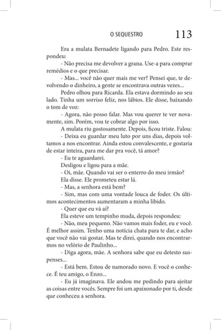 O SEQUESTRO 113
Era a mulata Bernadete ligando para Pedro. Este res-
pondeu:
- Não precisa me devolver a grana. Use-a para comprar
remédios e o que precisar.
- Mas... você não quer mais me ver? Pensei que, te de-
volvendo o dinheiro, a gente se encontrava outras vezes...
Pedro olhou para Ricarda. Ela estava dormindo ao seu
lado. Tinha um sorriso feliz, nos lábios. Ele disse, baixando
o tom de voz:
- Agora, não posso falar. Mas vou querer te ver nova-
mente, sim. Porém, vou te cobrar algo por isso.
A mulata riu gostosamente. Depois, ficou triste. Falou:
- Deixa eu guardar meu luto por uns dias, depois vol-
tamos a nos encontrar. Ainda estou convalescente, e gostaria
de estar inteira, para me dar pra você, tá amor?
- Eu te aguardarei.
Desligou e ligou para a mãe.
- Oi, mãe. Quando vai ser o enterro do meu irmão?
Ela disse. Ele prometeu estar lá.
- Mas, a senhora está bem?
- Sim, mas com uma vontade louca de foder. Os últi-
mos acontecimentos aumentaram a minha libido.
- Quer que eu vá aí?
Ela esteve um tempinho muda, depois respondeu:
- Não, meu pequeno. Não vamos mais foder, eu e você.
É melhor assim. Tenho uma notícia chata para te dar, e acho
que você não vai gostar. Mas te direi, quando nos encontrar-
mos no velório de Paulinho...
- Diga agora, mãe. A senhora sabe que eu detesto sus-
penses...
- Está bem. Estou de namorado novo. E você o conhe-
ce. É teu amigo, o Enzo...
- Eu já imaginava. Ele andou me pedindo para ajeitar
as coisas entre vocês. Sempre foi um apaixonado por ti, desde
que conheceu a senhora.
 