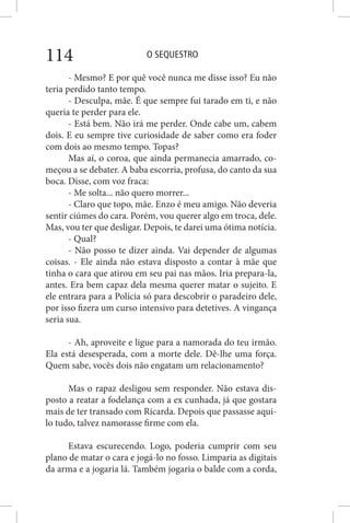 O SEQUESTRO114
- Mesmo? E por quê você nunca me disse isso? Eu não
teria perdido tanto tempo.
- Desculpa, mãe. É que sempre fui tarado em ti, e não
queria te perder para ele.
- Está bem. Não irá me perder. Onde cabe um, cabem
dois. E eu sempre tive curiosidade de saber como era foder
com dois ao mesmo tempo. Topas?
Mas aí, o coroa, que ainda permanecia amarrado, co-
meçou a se debater. A baba escorria, profusa, do canto da sua
boca. Disse, com voz fraca:
- Me solta... não quero morrer...
- Claro que topo, mãe. Enzo é meu amigo. Não deveria
sentir ciúmes do cara. Porém, vou querer algo em troca, dele.
Mas, vou ter que desligar. Depois, te darei uma ótima notícia.
- Qual?
- Não posso te dizer ainda. Vai depender de algumas
coisas. - Ele ainda não estava disposto a contar à mãe que
tinha o cara que atirou em seu pai nas mãos. Iria prepara-la,
antes. Era bem capaz dela mesma querer matar o sujeito. E
ele entrara para a Polícia só para descobrir o paradeiro dele,
por isso fizera um curso intensivo para detetives. A vingança
seria sua.
- Ah, aproveite e ligue para a namorada do teu irmão.
Ela está desesperada, com a morte dele. Dê-lhe uma força.
Quem sabe, vocês dois não engatam um relacionamento?
Mas o rapaz desligou sem responder. Não estava dis-
posto a reatar a fodelança com a ex cunhada, já que gostara
mais de ter transado com Ricarda. Depois que passasse aqui-
lo tudo, talvez namorasse firme com ela.
Estava escurecendo. Logo, poderia cumprir com seu
plano de matar o cara e jogá-lo no fosso. Limparia as digitais
da arma e a jogaria lá. Também jogaria o balde com a corda,
 