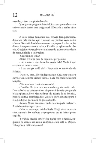 O SEQUESTRO12
a conheço: tem um gênio danado.
Quer que eu pergunte àquele loiro com quem ela estava
conversando, assim que chegamos? Talvez ele a tenha visto
sair.
O loiro estava tomando sua cerveja tranquilamente,
distraído pela música que o cantor interpretava com muito
talento. O cara tinha dado uma nova roupagem à velha melo-
dia e a interpretava com primor. Recebia os aplausos da pla-
teia. O sujeito só percebeu o casal quando este estava ao lado
da mesa. Sirleide o interpelou:
- Cadê minha irmã?
O loiro fez uma cara de espanto e perguntou:
- Ué, e sou eu que devo dar conta dela? Vocês é que
estavam na mesma mesa.
- E teu amigo, cadê ele? - Perguntou o namorado de
Sirleide.
- Não sei, oras. Ele é independente. Cada um tem seu
carro. Nem sempre saímos juntos. E ele foi embora faz um
tempão.
- Viu se minha irmã saiu com ele?
- Duvido. Ele tem uma namorada e gosta muito dela.
Deu trabalho eu convencê-lo a vir para cá. Só veio porque ela
está de plantão, hoje. Mas pode ter ido apanhá-la no hospital,
pois ela já deve estar largando -, disse o loiro, olhando para o
relógio digital que usava no pulso direito.
- Minha Nossa Senhora... onde estará aquela maluca? -
A médica estava aperreada.
- Não se preocupe, minha linda. Ela já deve estar em
casa, amuada. Foi embora de propósito, pra te deixar preo-
cupada.
- Será? Eu preciso ter certeza. Fique com o pessoal, en-
quanto eu vou até em casa e confirmo se ela está lá. Depois,
volto pra cá, está bem, amor?
 