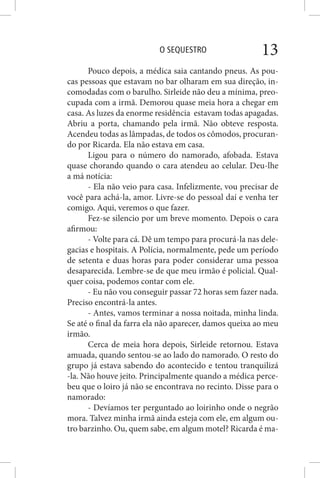 O SEQUESTRO 13
Pouco depois, a médica saia cantando pneus. As pou-
cas pessoas que estavam no bar olharam em sua direção, in-
comodadas com o barulho. Sirleide não deu a mínima, preo-
cupada com a irmã. Demorou quase meia hora a chegar em
casa. As luzes da enorme residência estavam todas apagadas.
Abriu a porta, chamando pela irmã. Não obteve resposta.
Acendeu todas as lâmpadas, de todos os cômodos, procuran-
do por Ricarda. Ela não estava em casa.
Ligou para o número do namorado, afobada. Estava
quase chorando quando o cara atendeu ao celular. Deu-lhe
a má notícia:
- Ela não veio para casa. Infelizmente, vou precisar de
você para achá-la, amor. Livre-se do pessoal daí e venha ter
comigo. Aqui, veremos o que fazer.
Fez-se silencio por um breve momento. Depois o cara
afirmou:
- Volte para cá. Dê um tempo para procurá-la nas dele-
gacias e hospitais. A Polícia, normalmente, pede um período
de setenta e duas horas para poder considerar uma pessoa
desaparecida. Lembre-se de que meu irmão é policial. Qual-
quer coisa, podemos contar com ele.
- Eu não vou conseguir passar 72 horas sem fazer nada.
Preciso encontrá-la antes.
- Antes, vamos terminar a nossa noitada, minha linda.
Se até o final da farra ela não aparecer, damos queixa ao meu
irmão.
Cerca de meia hora depois, Sirleide retornou. Estava
amuada, quando sentou-se ao lado do namorado. O resto do
grupo já estava sabendo do acontecido e tentou tranquilizá
-la. Não houve jeito. Principalmente quando a médica perce-
beu que o loiro já não se encontrava no recinto. Disse para o
namorado:
- Devíamos ter perguntado ao loirinho onde o negrão
mora. Talvez minha irmã ainda esteja com ele, em algum ou-
tro barzinho. Ou, quem sabe, em algum motel? Ricarda é ma-
 