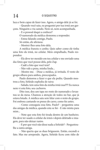 O SEQUESTRO14
luca e bem capaz de fazer isso. Agora, o amigo dele já se foi.
- Quando você saiu, eu perguntei por tua irmã aos gar-
çons. Ninguém a viu saindo. Nem só, nem acompanhada.
- E o pessoal daqui a conhece?
O namorado da médica demorou a responder.
- Estou falando contigo, Paulo.
Só então, ele afirmou:
- Mostrei-lhes uma foto dela.
A médica franziu o cenho. Quis saber como ele tinha
uma foto da irmã, no celular. Meio empulhado, Paulo res-
pondeu:
- Ela deve ter mexido em teu celular e me enviado uma
das fotos que você possui dela, pelo Zap.
- Cadê a foto que você tem?
- Não vale a pena, minha linda...
- Mostre-me. - Disse a médica, já irritada. O resto do
grupo olhava para ambos, preocupados.
Paulo demorou a fazer o que ela pediu. Quando mos-
trou a foto, Sirleide explodiu de raiva:
- Safado, tem uma foto da minha irmã nua??? Eu nunca
nem vi esta foto, seu cachorro.
Dito isso, deu um tapa no rosto do namorado e levan-
tou-se da mesa. Chamou a atenção de todos no bar, que já
estava lotado. A médica saiu sem falar com o resto do grupo.
Foi embora cantando os pneus do carro, como fez antes.
- Como conseguiu essa foto, Paulo? - perguntou uma
das amigas da médica, quando esta se foi - E não minta para
mim...
- Note que esta foto foi tirada dentro de um banheiro.
Ela deve ter usado o celular da irmã e depois deletado a ima-
gem, para não deixar rastro.
- E por que você não disse nada a Sirleide? - Perguntou-
lhe a outra amiga.
- Não queria que as duas brigassem. Então, escondi o
fato. Mas me arrependo. Agora, Sirleide ficou com ódio de
 