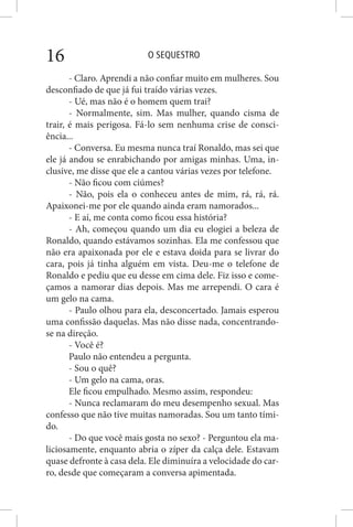 O SEQUESTRO16
- Claro. Aprendi a não confiar muito em mulheres. Sou
desconfiado de que já fui traído várias vezes.
- Ué, mas não é o homem quem trai?
- Normalmente, sim. Mas mulher, quando cisma de
trair, é mais perigosa. Fá-lo sem nenhuma crise de consci-
ência...
- Conversa. Eu mesma nunca traí Ronaldo, mas sei que
ele já andou se enrabichando por amigas minhas. Uma, in-
clusive, me disse que ele a cantou várias vezes por telefone.
- Não ficou com ciúmes?
- Não, pois ela o conheceu antes de mim, rá, rá, rá.
Apaixonei-me por ele quando ainda eram namorados...
- E aí, me conta como ficou essa história?
- Ah, começou quando um dia eu elogiei a beleza de
Ronaldo, quando estávamos sozinhas. Ela me confessou que
não era apaixonada por ele e estava doida para se livrar do
cara, pois já tinha alguém em vista. Deu-me o telefone de
Ronaldo e pediu que eu desse em cima dele. Fiz isso e come-
çamos a namorar dias depois. Mas me arrependi. O cara é
um gelo na cama.
- Paulo olhou para ela, desconcertado. Jamais esperou
uma confissão daquelas. Mas não disse nada, concentrando-
se na direção.
- Você é?
Paulo não entendeu a pergunta.
- Sou o quê?
- Um gelo na cama, oras.
Ele ficou empulhado. Mesmo assim, respondeu:
- Nunca reclamaram do meu desempenho sexual. Mas
confesso que não tive muitas namoradas. Sou um tanto tími-
do.
- Do que você mais gosta no sexo? - Perguntou ela ma-
liciosamente, enquanto abria o zíper da calça dele. Estavam
quase defronte à casa dela. Ele diminuíra a velocidade do car-
ro, desde que começaram a conversa apimentada.
 