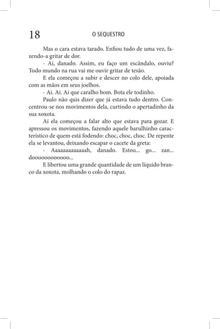 O SEQUESTRO18
Mas o cara estava tarado. Enfiou tudo de uma vez, fa-
zendo-a gritar de dor.
- Ai, danado. Assim, eu faço um escândalo, ouviu?
Todo mundo na rua vai me ouvir gritar de tesão.
E ela começou a subir e descer no colo dele, apoiada
com as mãos em seus joelhos.
- Ai. Ai. Ai que caralho bom. Bota ele todinho.
Paulo não quis dizer que já estava tudo dentro. Con-
centrou-se nos movimentos dela, curtindo o apertadinho da
sua xoxota.
Aí ela começou a falar alto que estava para gozar. E
apressou os movimentos, fazendo aquele barulhinho carac-
terístico de quem está fodendo: choc, choc, choc. De repente
ela se levantou, deixando escapar o cacete da greta:
- Aaaaaaaaaaaaah, danado. Estou... go... zan...
doooooooooooo...
E libertou uma grande quantidade de um líquido bran-
co da xoxota, molhando o colo do rapaz.
 