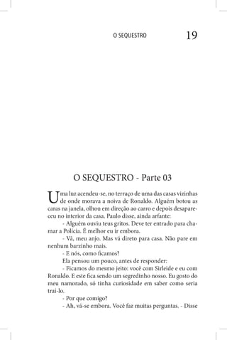 O SEQUESTRO 19
O SEQUESTRO - Parte 03
Uma luz acendeu-se, no terraço de uma das casas vizinhas
de onde morava a noiva de Ronaldo. Alguém botou as
caras na janela, olhou em direção ao carro e depois desapare-
ceu no interior da casa. Paulo disse, ainda arfante:
- Alguém ouviu teus gritos. Deve ter entrado para cha-
mar a Polícia. É melhor eu ir embora.
- Vá, meu anjo. Mas vá direto para casa. Não pare em
nenhum barzinho mais.
- E nós, como ficamos?
Ela pensou um pouco, antes de responder:
- Ficamos do mesmo jeito: você com Sirleide e eu com
Ronaldo. E este fica sendo um segredinho nosso. Eu gosto do
meu namorado, só tinha curiosidade em saber como seria
traí-lo.
- Por que comigo?
- Ah, vá-se embora. Você faz muitas perguntas. - Disse
 