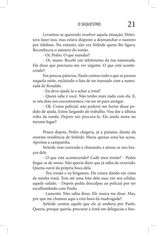 O SEQUESTRO 21
Levantou-se querendo resolver aquela situação. Detes-
tava fazer isso, mas estava disposto a desmanchar o namoro
por telefone. No entanto, não era Sirleide quem lhe ligava.
Reconheceu o número do irmão.
- Oi, Pedro. O que mandas?
- Oi, mano. Recebi um telefonema da tua namorada.
Ela disse que precisava me ver urgente. O que está aconte-
cendo?
Em poucas palavras, Paulo contou tudo o que se passou
naquela noite, excluindo o fato de ter transado com a namo-
rada de Ronaldo.
- Eu devo ajudá-la a achar a irmã?
- Quem sabe é você. Não tenho mais nada com ela. E,
se nós dois nos encontrarmos, vai ser só para arengar.
- Ok. Como policial, não poderei me furtar desse pe-
dido de ajuda. Estou largando do trabalho. Vou dar a última
volta da ronda. Depois irei procura-la. Ela ainda mora no
mesmo lugar?
Pouco depois, Pedro chegava, já a paisano, diante da
enorme residência de Sirleide. Havia apenas uma luz acesa.
Apertou a campainha.
Sirleide veio correndo e chorando, e atirou-se nos bra-
ços dele.
- O que está acontecendo? Cadê meu irmão? - Pedro
fingia-se de sonso. Não queria dizer que já sabia do ocorrido.
Queria ouvir da própria boca dela.
- Teu irmão e eu brigamos. Ele estava dando em cima
de minha irmã. Tem até uma foto dela nua, em seu celular,
aquele safado. - Depois pediu desculpas ao policial por ter
esculhambado com Paulo.
- Lamento. Não sabia disso. Ele nunca me disse. Mas,
por que me chamou aqui a esta hora da madrugada?
Sirleide contou aquilo que ele já soubera por Paulo.
Queria, porque queria, procurar a irmã em delegacias e hos-
 