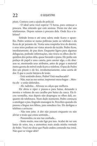 O SEQUESTRO22
pitais. Contava com a ajuda do policial.
- O ideal seria você esperar 72 horas, para começar a
procura. Mas entendo que está ansiosa. Deixe-me dar uns
telefonemas. Depois saímos à procura dela. Onde fica o te-
lefone?
Sirleide levou-o até uma saleta onde ficava o apare-
lho. Pedro sentou-se numa poltrona junto ao telefone e ela
ficou de pé perante ele. Vestia uma roupinha leve de dormir,
e seus seios podiam ser vistos através do tecido. Pedro ficou,
imediatamente, de pau duro. Enquanto ligava para algumas
delegacias, pedindo informações, não tirava os olhos dos bi-
quinhos dos peitos dela, quase furando o pano. Ele pediu um
pedaço de papel e uma caneta, para anotar algo, e ela abai-
xou-se, mostrando seus atributos, antes de pegar o material
numa gaveta do móvel onde ficava o telefone. O pau de Pedro
deu um pinote e ele fez, involuntariamente, uma careta de
dor. É que o cacete latejava de tesão.
- Está sentindo dores, Pedro? Está machucado?
- Não, mas ao me sentar, imprensei meus bagos -, Men-
tiu ele - e estão doloridos.
- Ah, tadinho... Afrouxe as calças que melhora.
Ele abriu o zíper e puxou-o para baixo, deixando à
mostra o volume do seu caralho por baixo da cueca. Ela fi-
cou vermelha, mas depois não despregou os olhos dali, en-
quanto ele telefonava. Num dado momento, Pedro começou
a amolegar o pau, fingindo massageá-lo. Percebeu quando ela
passou a língua nos lábios, para umedece-los. Ele desligou o
telefone e arriscou:
- Não tem jeito. A dor não passará enquanto eu não
aliviar o tesão que estou sentindo...
- Peeeeeedro, eu sou tua cunhada...
- Sinto muito, mas não ligo pra isso. Acabei de ver um
lance de seios, teu, e aumentou mais ainda minha vontade
de foder. Você me disse que Paulo andou comendo tua irmã.
Não quer se vingar dele?
 