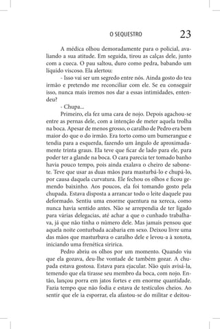 O SEQUESTRO 23
A médica olhou demoradamente para o policial, ava-
liando a sua atitude. Em seguida, tirou as calças dele, junto
com a cueca. O pau saltou, duro como pedra, babando um
líquido viscoso. Ela alertou:
- Isso vai ser um segredo entre nós. Ainda gosto do teu
irmão e pretendo me reconciliar com ele. Se eu conseguir
isso, nunca mais iremos nos dar a essas intimidades, enten-
deu?
- Chupa...
Primeiro, ela fez uma cara de nojo. Depois agachou-se
entre as pernas dele, com a intenção de meter aquela trolha
na boca. Apesar de menos grosso, o caralho de Pedro era bem
maior do que o do irmão. Era torto como um bumerangue e
tendia para a esquerda, fazendo um ângulo de aproximada-
mente trinta graus. Ela teve que ficar de lado para ele, para
poder ter a glande na boca. O cara parecia ter tomado banho
havia pouco tempo, pois ainda exalava o cheiro de sabone-
te. Teve que usar as duas mãos para masturbá-lo e chupá-lo,
por causa daquela curvatura. Ele fechou os olhos e ficou ge-
mendo baixinho. Aos poucos, ela foi tomando gosto pela
chupada. Estava disposta a arrancar todo o leite daquele pau
deformado. Sentiu uma enorme quentura na xereca, como
nunca havia sentido antes. Não se arrependia de ter ligado
para várias delegacias, até achar a que o cunhado trabalha-
va, já que não tinha o número dele. Mas jamais pensou que
aquela noite conturbada acabaria em sexo. Deixou livre uma
das mãos que masturbava o caralho dele e levou-a à xoxota,
iniciando uma frenética siririca.
Pedro abriu os olhos por um momento. Quando viu
que ela gozava, deu-lhe vontade de também gozar. A chu-
pada estava gostosa. Estava para ejacular. Não quis avisá-la,
temendo que ela tirasse seu membro da boca, com nojo. En-
tão, lançou porra em jatos fortes e em enorme quantidade.
Fazia tempo que não fodia e estava de testículos cheios. Ao
sentir que ele ia esporrar, ela afastou-se do militar e deitou-
 
