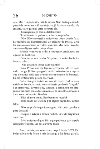 O SEQUESTRO26
dele. Mas o importante era tê-la fodido. Nem fazia questão de
possuí-la novamente. O seu objetivo, já havia alcançado. No
entanto, claro que não diria isso para ela.
- Conseguiu algo com os telefonemas?
Ele ajeitou-se na poltrona, antes de responder:
- Não. Não encontrei o amigo com quem queria falar.
Ele trabalha no Departamento de Trânsito da Polícia, deve
ter acesso às câmeras de vídeos das ruas. Mas deixei recado:
que ele me ligasse assim que pudesse.
Sirleide levantou-se e disse, enquanto caminhava em
direção ao banheiro:
- Vou tomar um banho. Se quiser, há outro banheiro
bem ao lado.
- Não podemos tomar banho juntos?
- Não, Pedro, não me faça me arrepender de ter tran-
sado contigo. Já disse que gosto muito do teu irmão, e espero
que ele nunca saiba que tivemos esse momento de fraqueza.
Eu me sentiria uma pessoa execrável.
Pedro não quis insistir no assunto. Na verdade, estava
satisfeito. Por ele, o irmão nunca saberia que havia “traçado”
a ex-namorada. Levantou-se, também, e caminhou em dire-
ção ao banheiro indicado. Seu celular, no entanto, começou a
tocar com insistência. Atendeu:
- Diga aí, meu irmão. Recebeu meu recado?
Ficou mudo ao telefone por alguns segundos, depois
falou:
- Não, eu preferia que fosse agora. Não quero perder a
pista do casal.
Desligou o celular e entrou no box. Sirleide perguntou
quem era.
- Meu amigo me ligou. Disse que podemos passar pelo
seu gabinete agora. Vai nos dar uma ajuda.
Pouco depois, ambos estavam no prédio do DETRAN.
Pedro sabia onde ficava a sala do amigo e foi direto para lá,
 