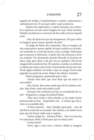 O SEQUESTRO 27
seguido da médica. Cumprimentou o sujeito e apresentou a
cunhada para ele. O cara quis saber o que aconteceu.
Depois das explicações, o sujeito manejou uns contro-
les e apareceu na tela umas imagens de ruas. Num instante,
Sirleide reconheceu as cercanias do bar onde estivera naquela
noite.
- Sim, foi deste bar que ela desapareceu. Dá para voltar
as imagens, para vermos quando ela saiu?
O amigo de Pedro não respondeu. Mas as imagens da
tela começaram a passar rápido, até que a médica se reconhe-
ceu sentando-se a uma das mesas, com as amigas. Pediu para
que se parasse o retrocesso. A partir daí, ela começou a rever
sua noitada. Viu claramente quando Ricarda se levantou da
mesa, logo após dizer a ela que iria ao sanitário. Não havia
imagem dela saindo do bar. De repente, a médica reconheceu
o negrão que estava com o loiro conversando em pé com este.
Tirou algum dinheiro do bolso e deu ao amigo. Devia estar
pagando sua parte da conta. Depois foi embora. Sozinho.
Pedro perguntou, apontando para a tela:
- Foram estes dois, que você disse que ela esteve na
mesa deles?
- Sim, foram. Mas estou vendo que ele foi embora sozi-
nho. Meu Deus, onde está minha irmã?
- Será que não continuou no bar, se escondendo de vo-
cês? - Perguntou o amigo do policial Pedro.
- Não, meu irmão a teria achado, se ela ainda tivesse
permanecido no bar. - Respondeu este - A menos que ela ti-
vesse se escondido dele.
- É bem possível, - disse Sirleide aperreada - mas ali
não havia como ela se esconder. Ah, Senhor, e eu ainda torcia
para que ela tivesse saído com o negrão...
- Vamos chegar lá. - Afirmou Pedro - Mas você precisa
ter esperanças. Reze a Deus para que eu esteja certo.
- Como assim?
- Enzo, siga o cara com a câmera. Mude as imagens
 