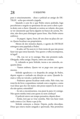 O SEQUESTRO28
para o estacionamento. - disse o policial ao amigo do DE-
TRAN - acho que entendi a jogada.
Quando o cara fez o que Pedro estava pedindo, logo
perceberam o negrão se aproximar de um carro e abrir a por-
ta deste com a chave. Quando se sentou ao volante, deu para
se ver claramente que havia alguém no banco do carona. Po-
rém, não dava para distinguir quem fosse. Mas Pedro estava
eufórico:
- Te peguei. Agora, Enzo, dê um close na placa do car-
ro. Quero localizar seu proprietário.
Menos de dez minutos depois, o agente do DETRAN
entregava uma papelada a Pedro:
- Já sabe, né? Eu nem te vi. Está ciente de que não posso
fazer isso que estou fazendo. Vou querer a velha recompensa,
tá legal?
- Ok, vou ver se te consigo. Mas não prometo nada.
Obrigado, velho amigo. Depois, entro em contato.
E, voltando-se para Sirleide, tocou-a no cotovelo, en-
quanto dizia:
- Vamos embora. Quero ver se pego esse cara agora
mesmo.
Sirleide agradeceu e se despediu do amigo de Pedro,
depois seguiu o cunhado em direção ao carro. Quando fa-
ziam a volta no veículo, o policial disse:
- Podemos apenas localizar onde estão. Pelo visto, tua
irmã foi de livre e espontânea vontade com o negrão e, como
você disse que ela é de maior, não posso separá-la do cara se
ela não quiser, entendido?
- Se nós a encontrarmos, vou puxá-la para vir comigo.
Não quero minha irmã com quem eu nem conheço!
O policial esteve um tempo pensativo, depois disse:
- Então, terá que se virar sozinha. Não vou fazer mais
nada contra a Lei. Basta o que já fiz.
Sirleide começou a chorar. Depois, pediu desculpas.
Disse que estava muito zangada e aperreada. Mas prometeu
 