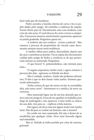 O SEQUESTRO 29
fazer tudo que ele mandasse.
Pedro acendeu a luzinha interna do carro e leu os pa-
péis dados pelo amigo. Ali continha o endereço do negrão.
Foram direto para lá. Encontraram uma casa modesta, com
a luz da sala acesa. O casal desceu do carro e tocou a campai-
nha. Uma jovem morena, muito bonita e gostosona, apareceu
na janela gradeada. Perguntou quem era.
- A senhora não nos conhece - avisou o policial - Mas
estamos à procura do proprietário do veículo cujos docu-
mentos atestam morar nesta residência.
A mulher olhou para ambos, desconfiada, depois saiu
da casa e caminhou ao portão. Viu as cópias dos documentos
cedidas pelo amigo de Pedro e certificou-se de que perten-
ciam mesmo ao namorado. Perguntou:
- O que houve? E, pelamordedeus, não mintam para
mim...
- O negrão sequestrou minha irmã, e agora estamos à
procura dos dois - apressou-se Sirleide em dizer.
- Não é verdade, senhora. Ainda não podemos afirmar
isso. O fato é que os dois foram vistos juntos. Estamos que-
rendo informações.
- Tenho certeza de que ele estava no bar às escondidas
dela, não estou certa? - Intrometeu-se a médica, de novo, na
conversa.
- Meu namorado ligou-me de um bar, dizendo que es-
tava com um amigo lá. Ficou de me apanhar no trabalho, pois
largo de madrugada e não apareceu. Como tenho as chaves
da casa dele, vim para cá. - explicou a bela morena.
- Pois agora, ele deve estar em algum motel com minha
irmã. Não dá para se confiar em homens, não é mesmo?
- Eu confio em meu namorado. Ele não é desses de se
enrabichar por qualquer zinha. Deve estar havendo algum
mal entendido.
Mas aí, Sirleide já tinha partido pra cima da morena,
gritando:
 